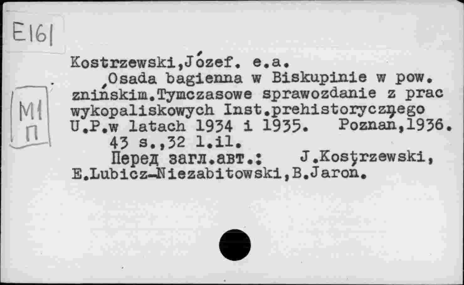 ﻿El6|
'мі
п
Kostrzewski,Jozef. e.a.
,Osada bagienna w Biskupinie w pow. zninskim.Tymczasowe sprawozdanie z prac wykopaliskowych. Inst .prehistorycz^ego U.P.w latach 1934 1 1935. Poznan,1936.
43 s.,32 l.il.
Перед загл.авт.: J.KosÇrzewski, E.Lubicz-Niezabitowski,B.J aron.